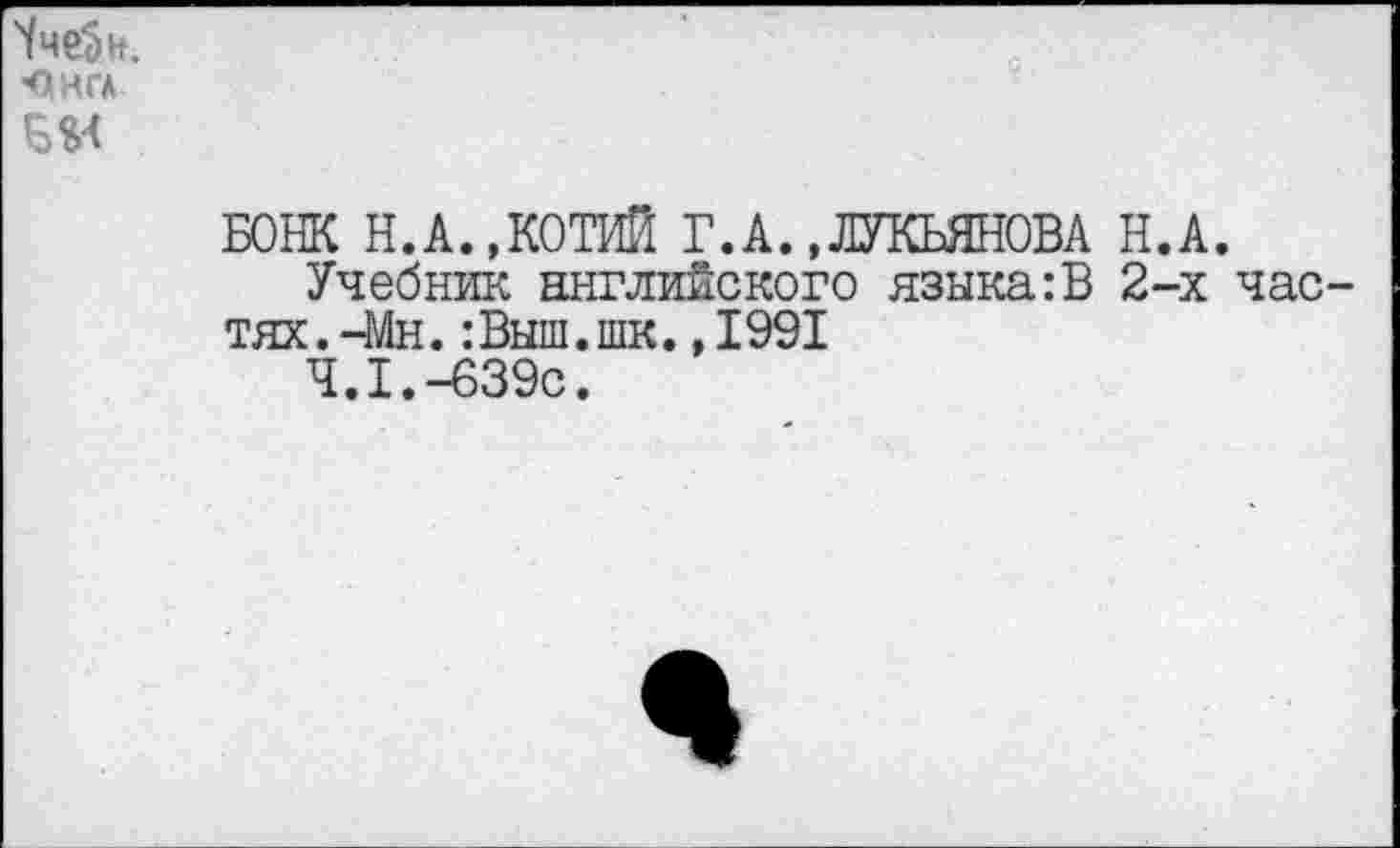 ﻿Чче5н.
ОНГА
БОШ Н.А..КОТИЙ Г.А.,ЛУКЬЯНОВА Н.А.
Учебник английского языка:В 2-х частях. -Мн.:Выш.шк.,1991
4.1.-639с.